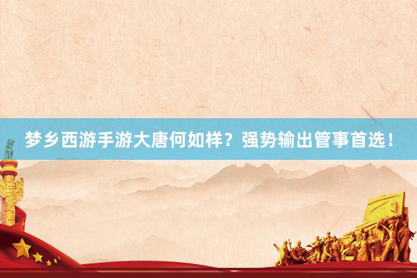 梦乡西游手游大唐何如样？强势输出管事首选！